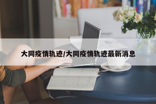 大同疫情轨迹/大同疫情轨迹最新消息