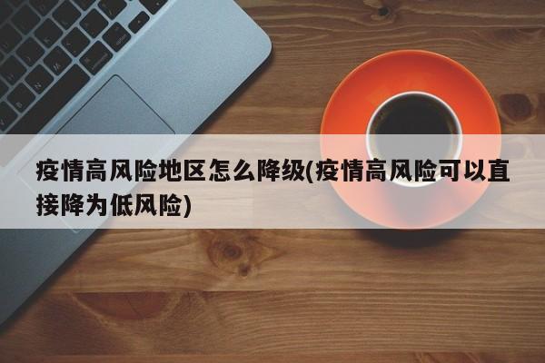 疫情高风险地区怎么降级(疫情高风险可以直接降为低风险)