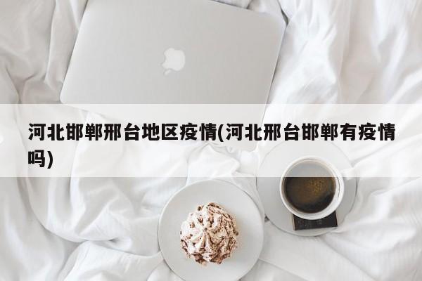 河北邯郸邢台地区疫情(河北邢台邯郸有疫情吗)
