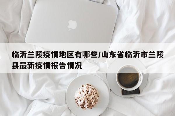 临沂兰陵疫情地区有哪些/山东省临沂市兰陵县最新疫情报告情况