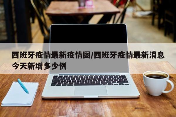 西班牙疫情最新疫情图/西班牙疫情最新消息今天新增多少例