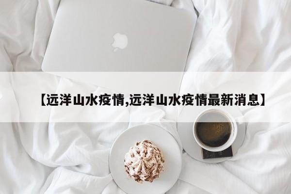 【远洋山水疫情,远洋山水疫情最新消息】