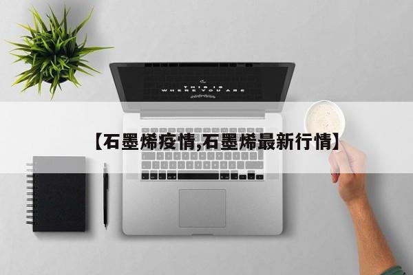 【石墨烯疫情,石墨烯最新行情】