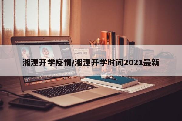湘潭开学疫情/湘潭开学时间2021最新