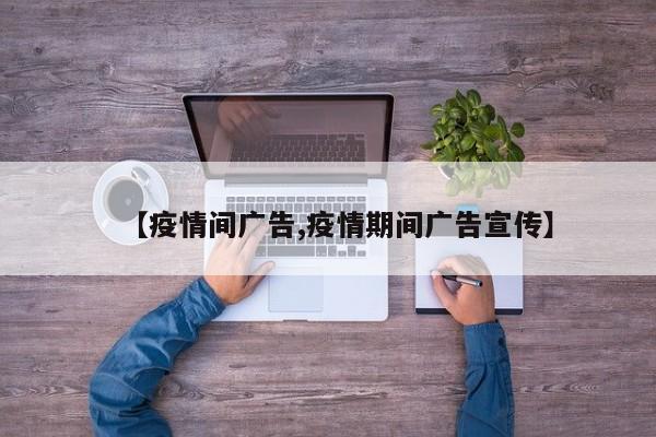 【疫情间广告,疫情期间广告宣传】