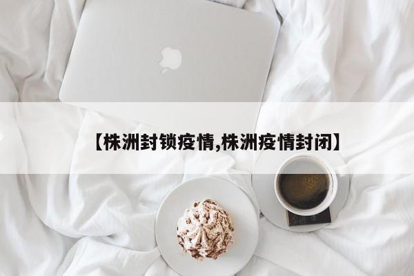 【株洲封锁疫情,株洲疫情封闭】