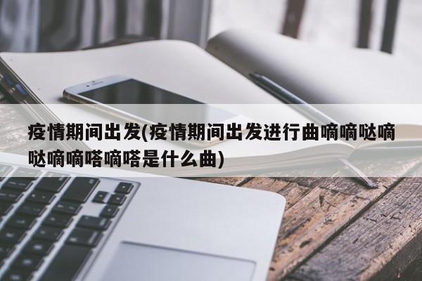 疫情期间出发(疫情期间出发进行曲嘀嘀哒嘀哒嘀嘀嗒嘀嗒是什么曲)