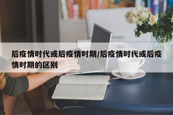 后疫情时代或后疫情时期/后疫情时代或后疫情时期的区别