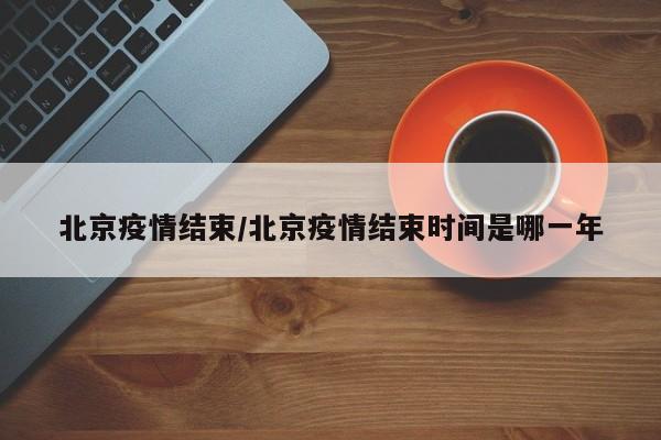北京疫情结束/北京疫情结束时间是哪一年
